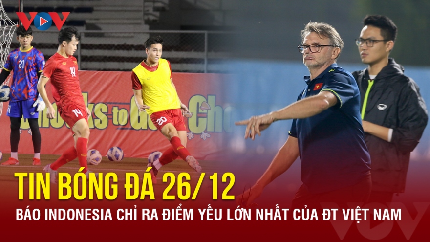 Tin bóng đá 26/12: Báo Indonesia chỉ ra điểm yếu lớn nhất của ĐT Việt Nam