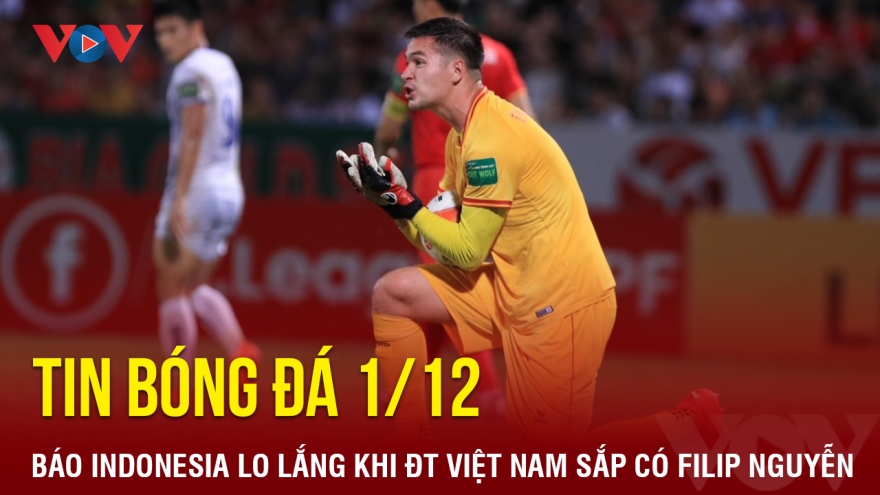 Tin bóng đá 1/12: Báo Indonesia lo lắng khi ĐT Việt Nam sắp có Filip Nguyễn